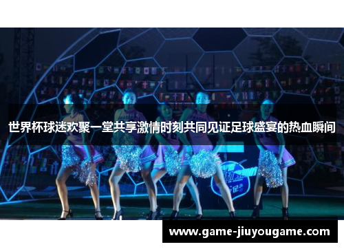 世界杯球迷欢聚一堂共享激情时刻共同见证足球盛宴的热血瞬间
