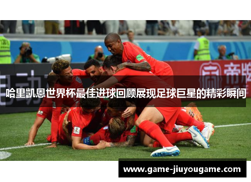 哈里凯恩世界杯最佳进球回顾展现足球巨星的精彩瞬间