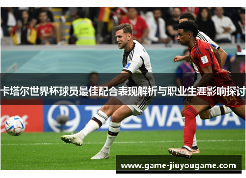 卡塔尔世界杯球员最佳配合表现解析与职业生涯影响探讨