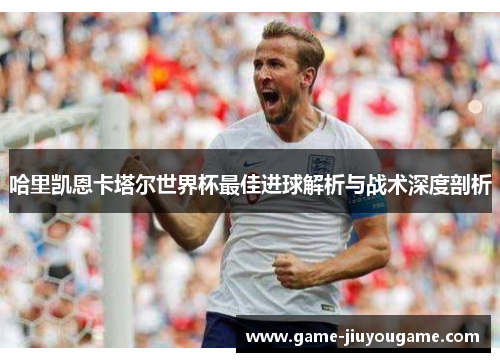 哈里凯恩卡塔尔世界杯最佳进球解析与战术深度剖析