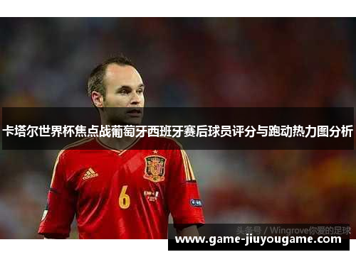 卡塔尔世界杯焦点战葡萄牙西班牙赛后球员评分与跑动热力图分析