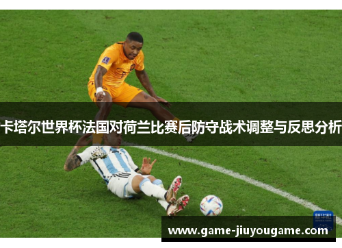 卡塔尔世界杯法国对荷兰比赛后防守战术调整与反思分析
