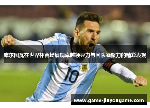 库尔图瓦在世界杯赛场展现卓越领导力与团队凝聚力的精彩表现