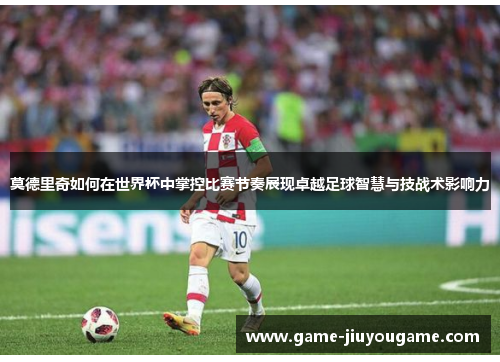 莫德里奇如何在世界杯中掌控比赛节奏展现卓越足球智慧与技战术影响力