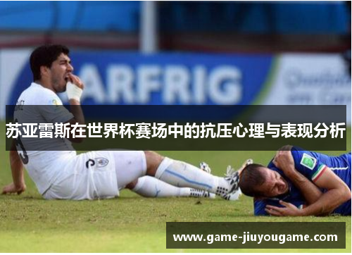苏亚雷斯在世界杯赛场中的抗压心理与表现分析