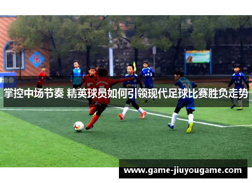 掌控中场节奏 精英球员如何引领现代足球比赛胜负走势