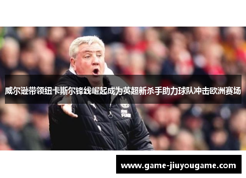 威尔逊带领纽卡斯尔锋线崛起成为英超新杀手助力球队冲击欧洲赛场