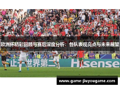 欧洲杯精彩回顾与赛后深度分析：各队表现亮点与未来展望