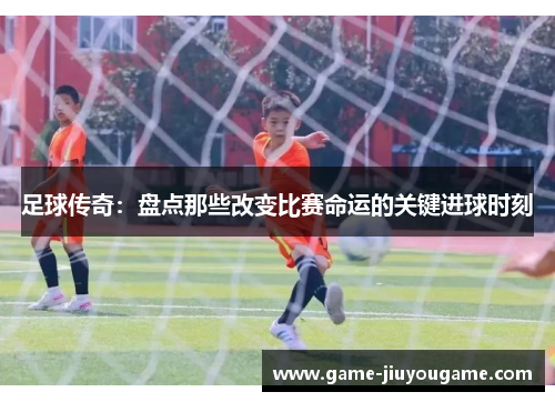 足球传奇：盘点那些改变比赛命运的关键进球时刻