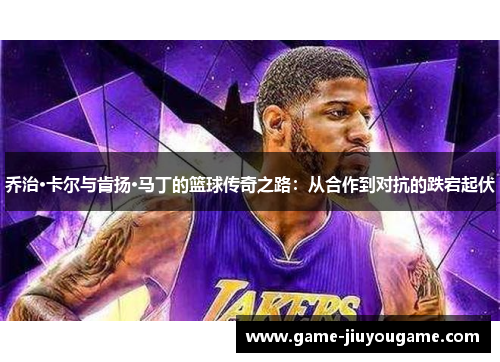 乔治·卡尔与肯扬·马丁的篮球传奇之路：从合作到对抗的跌宕起伏