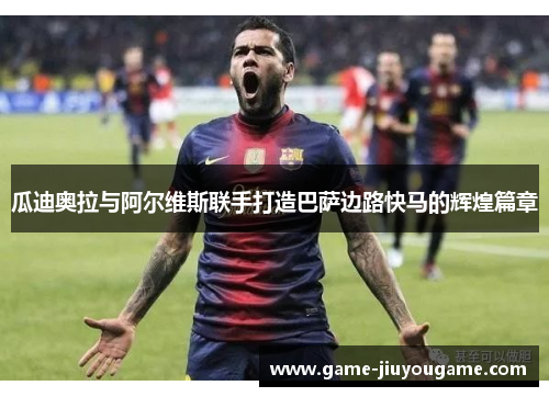 瓜迪奥拉与阿尔维斯联手打造巴萨边路快马的辉煌篇章