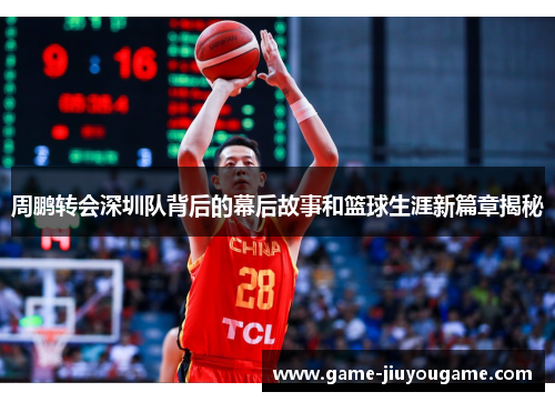 周鹏转会深圳队背后的幕后故事和篮球生涯新篇章揭秘