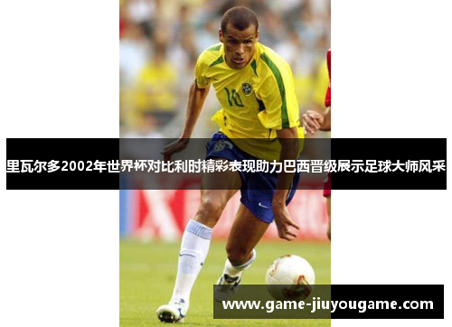 里瓦尔多2002年世界杯对比利时精彩表现助力巴西晋级展示足球大师风采