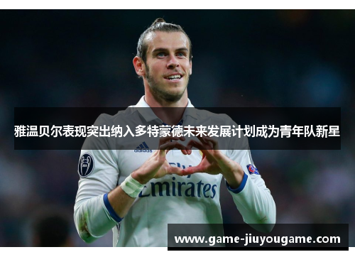 雅温贝尔表现突出纳入多特蒙德未来发展计划成为青年队新星