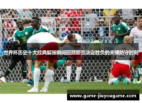 世界杯历史十大经典解围瞬间回顾那些决定胜负的关键防守时刻