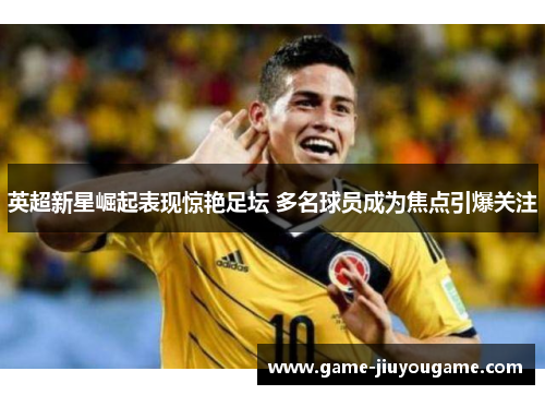 英超新星崛起表现惊艳足坛 多名球员成为焦点引爆关注