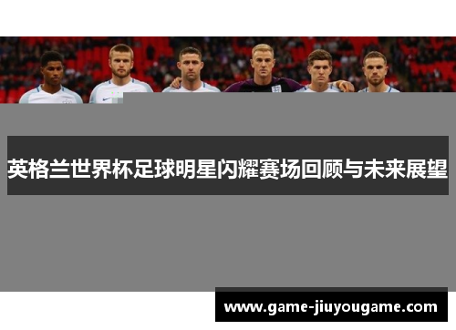 英格兰世界杯足球明星闪耀赛场回顾与未来展望