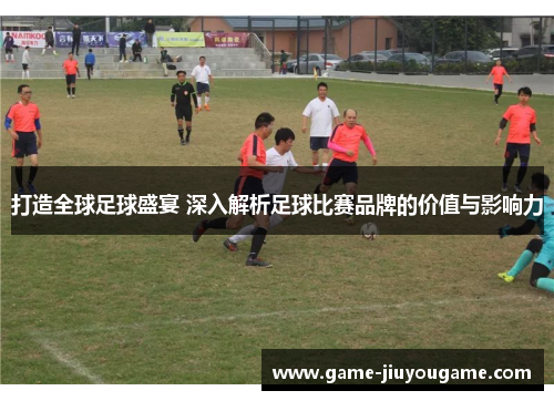 打造全球足球盛宴 深入解析足球比赛品牌的价值与影响力