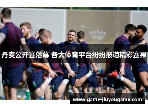 丹麦公开赛落幕 各大体育平台纷纷报道精彩赛果