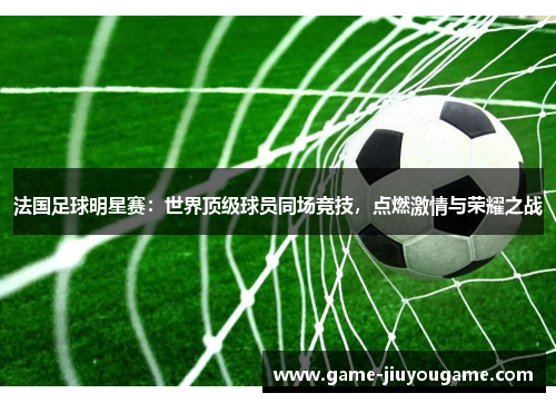 法国足球明星赛：世界顶级球员同场竞技，点燃激情与荣耀之战