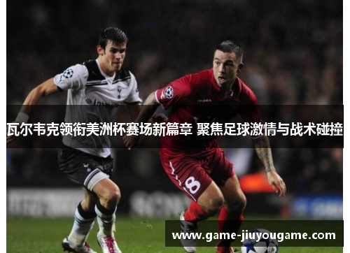 瓦尔韦克领衔美洲杯赛场新篇章 聚焦足球激情与战术碰撞