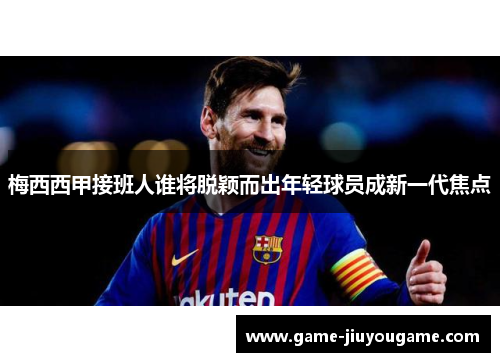 梅西西甲接班人谁将脱颖而出年轻球员成新一代焦点