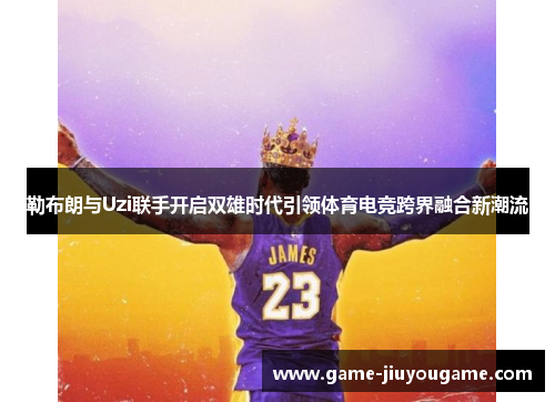 勒布朗与Uzi联手开启双雄时代引领体育电竞跨界融合新潮流