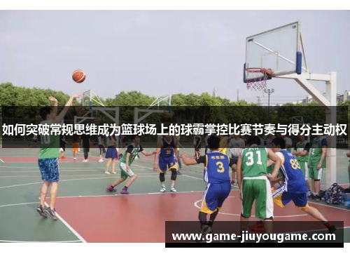 如何突破常规思维成为篮球场上的球霸掌控比赛节奏与得分主动权