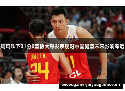 周琦砍下31分9篮板大爆发表现对中国男篮未来影响深远