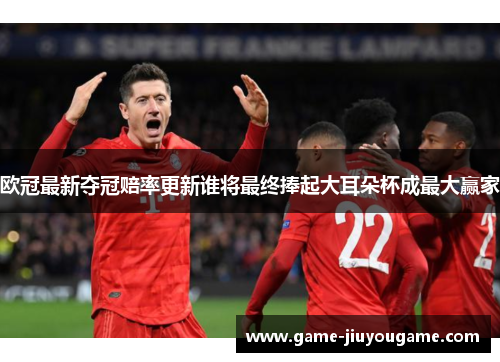 欧冠最新夺冠赔率更新谁将最终捧起大耳朵杯成最大赢家