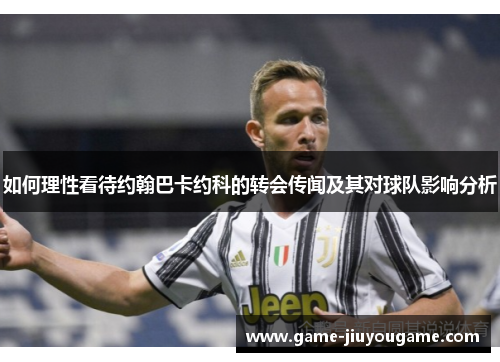 如何理性看待约翰巴卡约科的转会传闻及其对球队影响分析