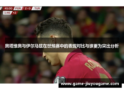 奥塔维奥与伊尔马兹在世预赛中的表现对比与谁更为突出分析