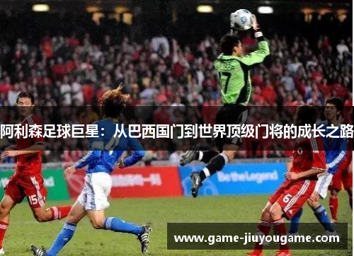 阿利森足球巨星：从巴西国门到世界顶级门将的成长之路