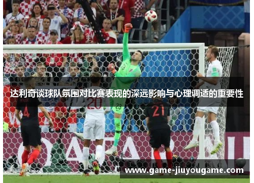 达利奇谈球队氛围对比赛表现的深远影响与心理调适的重要性